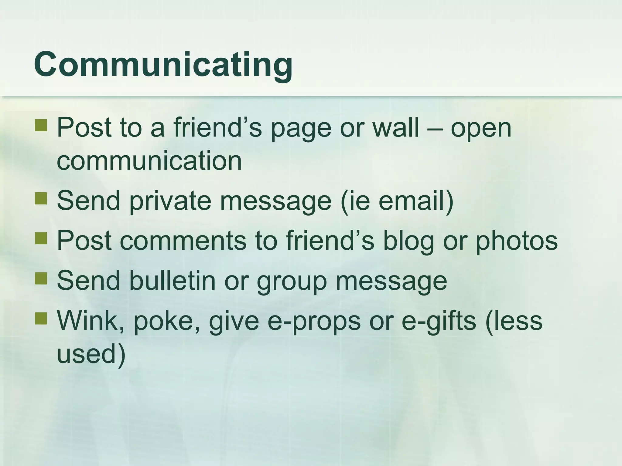 Communicating Post to a friend’s page or wall – open communication Send private message (ie email) Post comments to friend’s blog or photos Send bulletin or group message Wink, poke, give e-props or e-gifts (less used) 