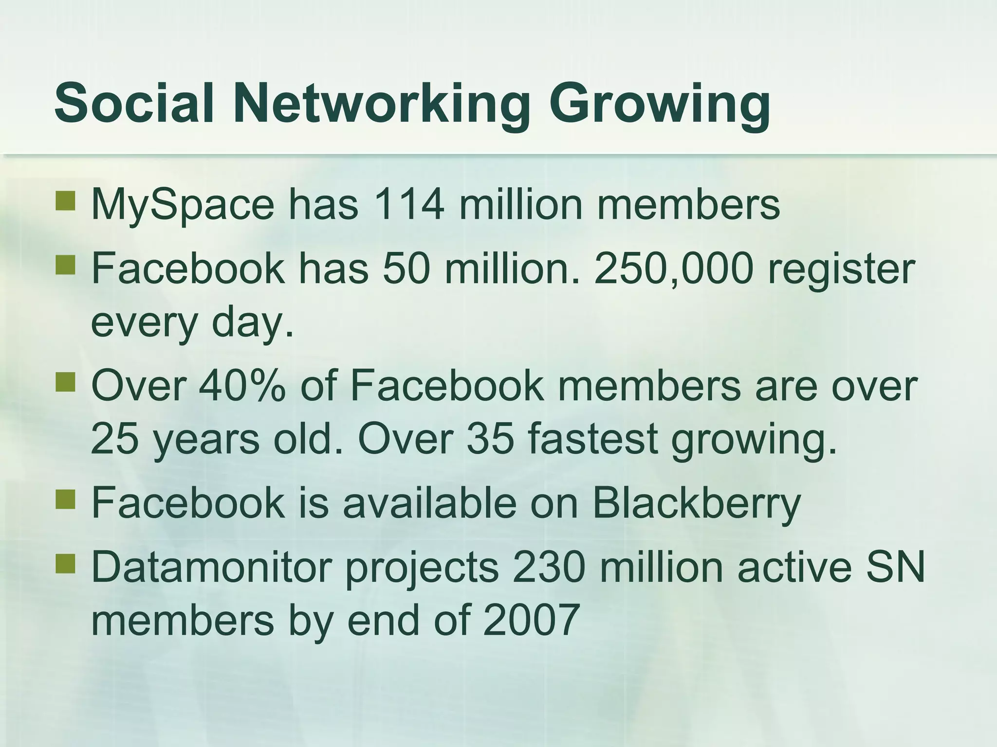 Social Networking Growing MySpace has 114 million members Facebook has 50 million. 250,000 register every day. Over 40% of Facebook members are over 25 years old. Over 35 fastest growing. Facebook is available on Blackberry Datamonitor projects 230 million active SN members by end of 2007 