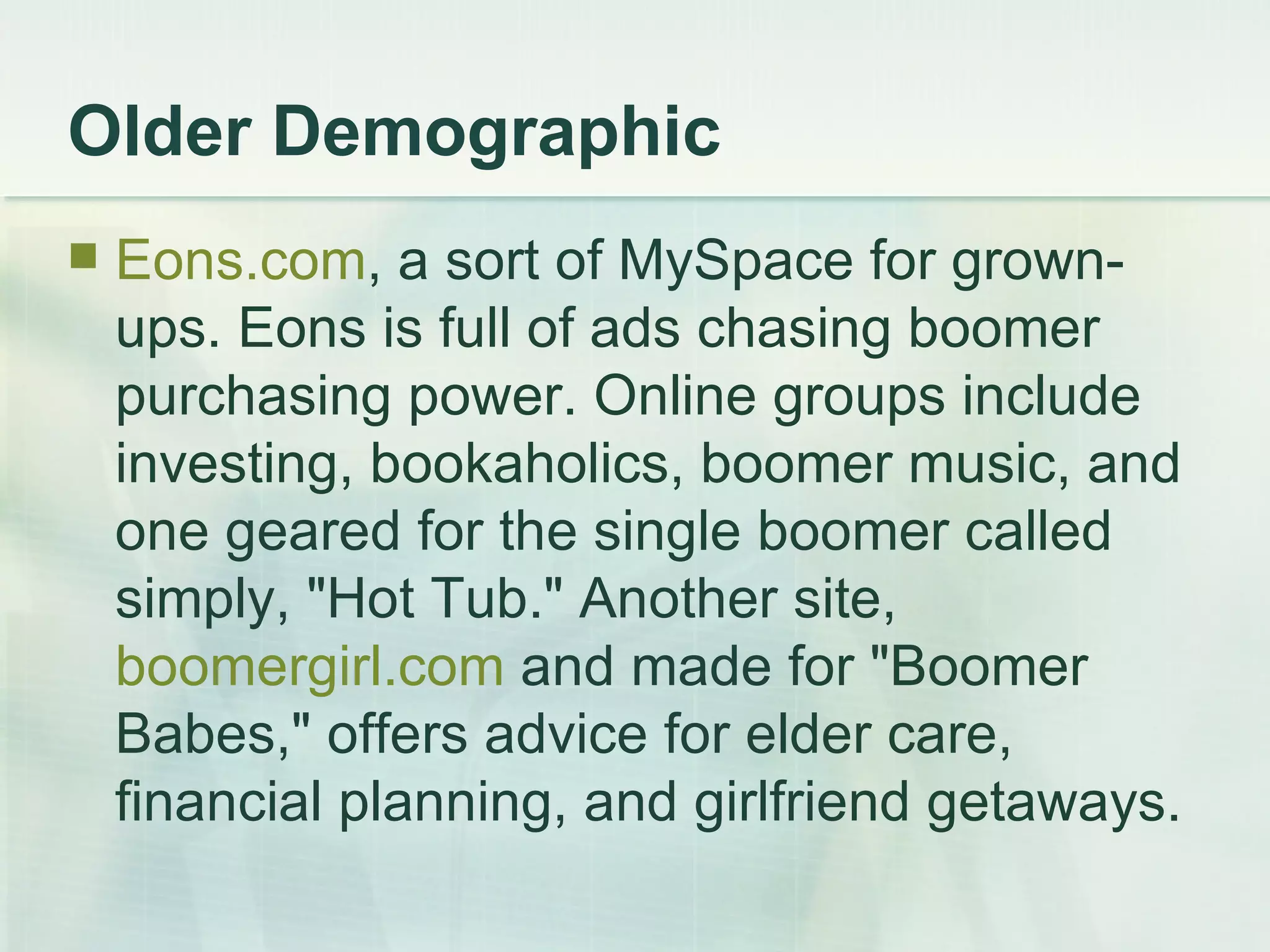 Older Demographic Eons.com , a sort of MySpace for grown-ups. Eons is full of ads chasing boomer purchasing power. Online groups include investing, bookaholics, boomer music, and one geared for the single boomer called simply, "Hot Tub." Another site,  boomergirl.com  and made for "Boomer Babes," offers advice for elder care, financial planning, and girlfriend getaways.  