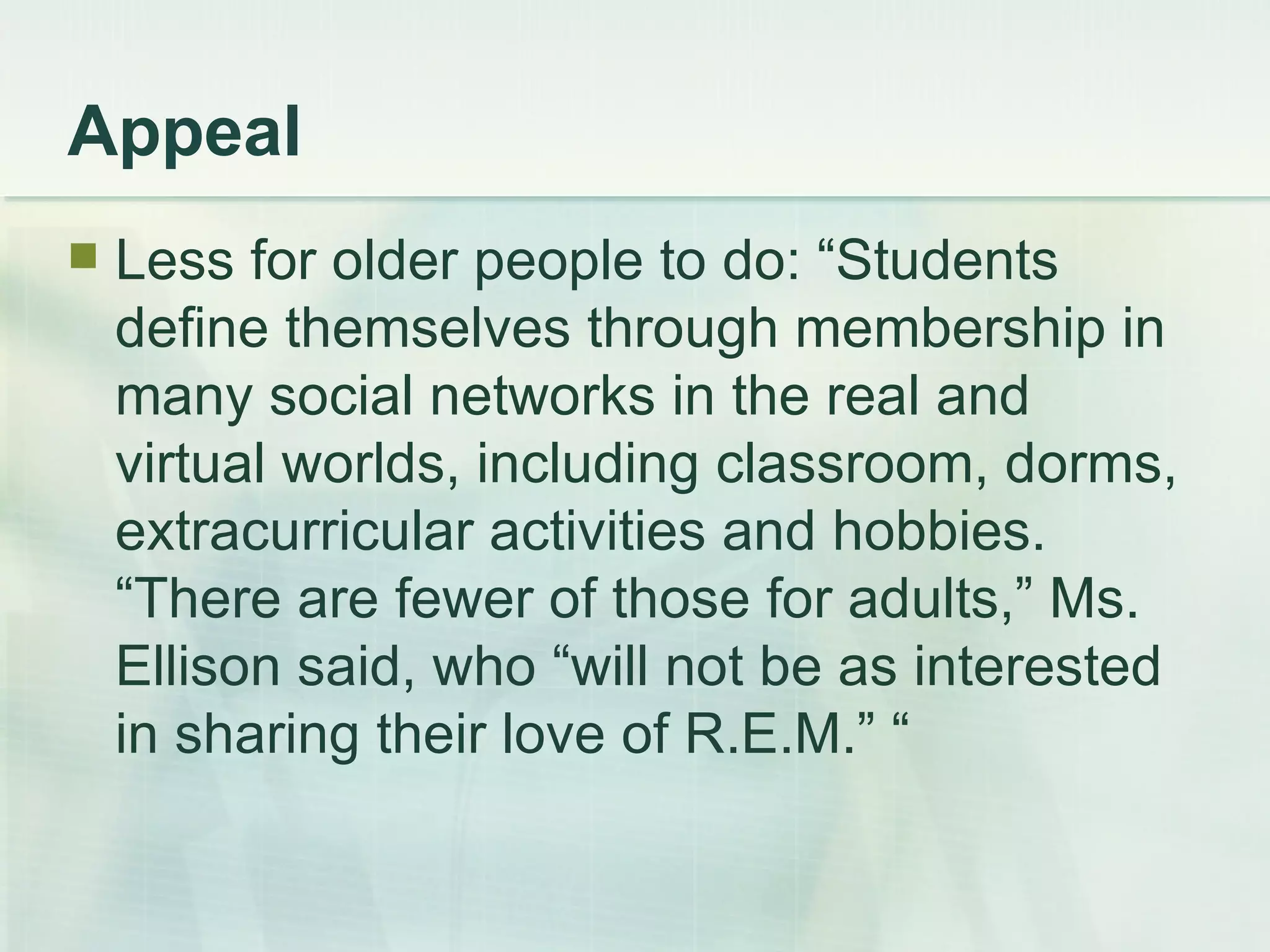Appeal Less for older people to do: “Students define themselves through membership in many social networks in the real and virtual worlds, including classroom, dorms, extracurricular activities and hobbies. “There are fewer of those for adults,” Ms. Ellison said, who “will not be as interested in sharing their love of R.E.M.” “ 