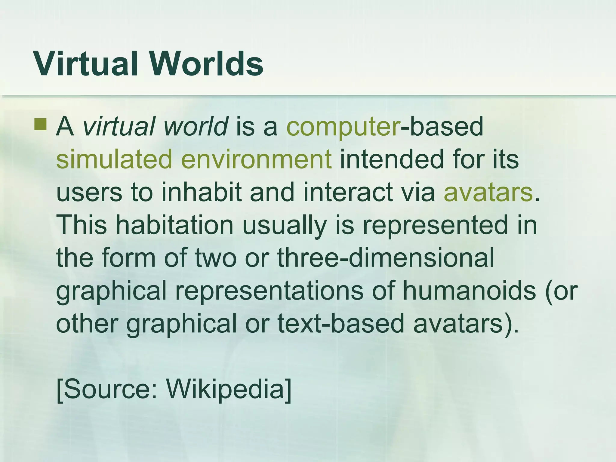 Virtual Worlds A  virtual world  is a  computer -based  simulated environment  intended for its users to inhabit and interact via  avatars . This habitation usually is represented in the form of two or three-dimensional graphical representations of humanoids (or other graphical or text-based avatars).  [Source: Wikipedia] 