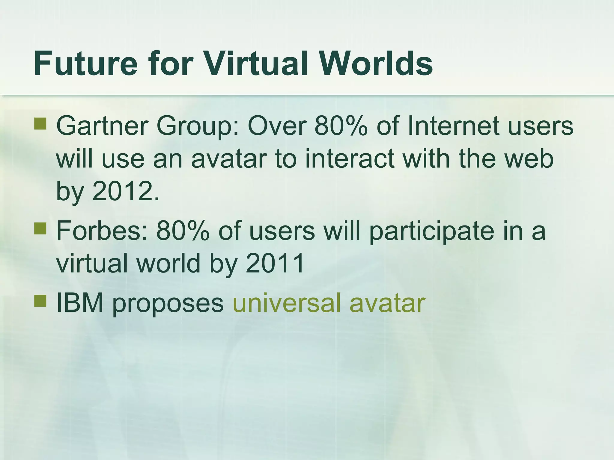 Future for Virtual Worlds Gartner Group: Over 80% of Internet users will use an avatar to interact with the web by 2012. Forbes: 80% of users will participate in a virtual world by 2011  IBM proposes  universal avatar 