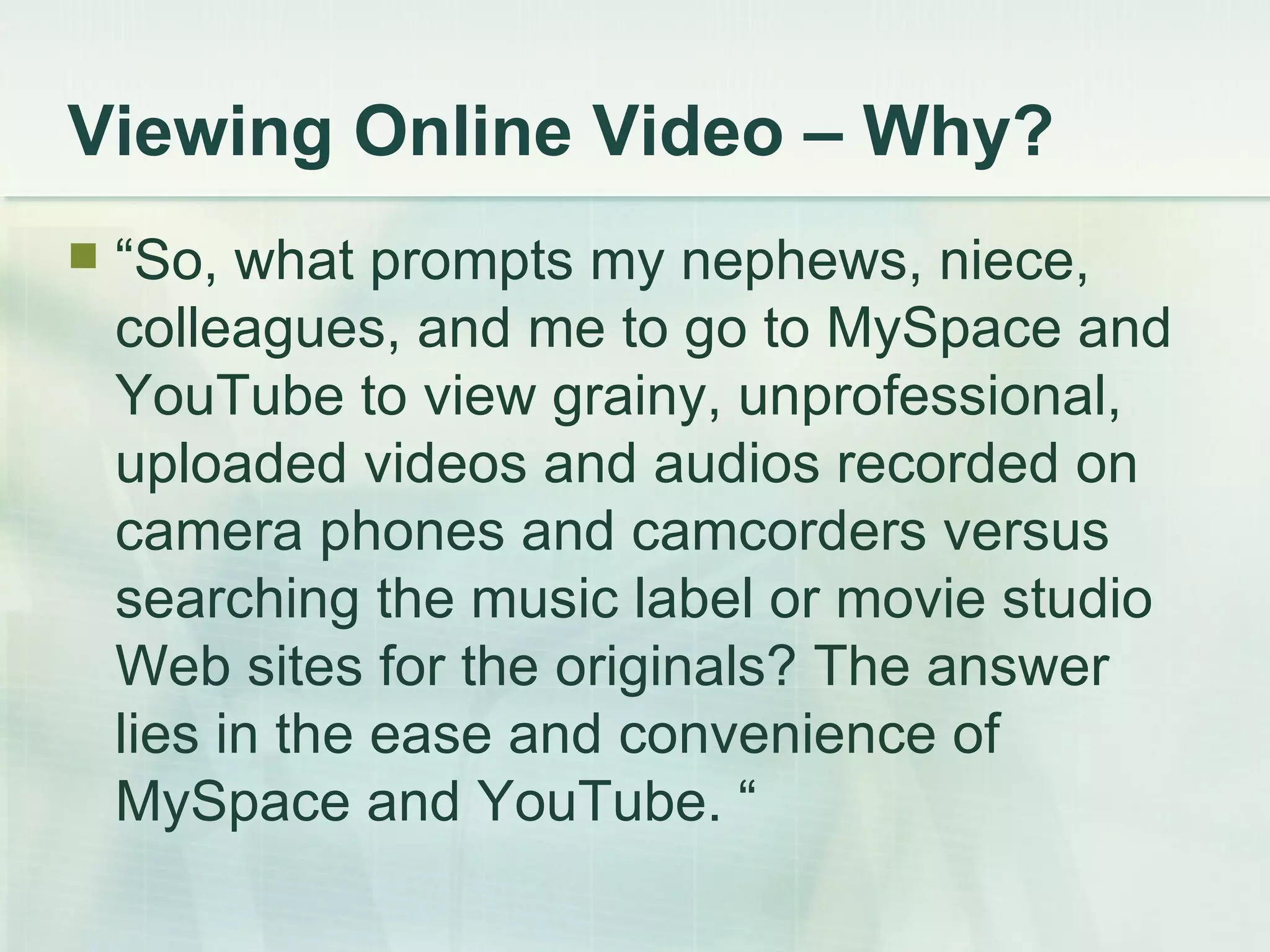 Viewing Online Video – Why? “ So, what prompts my nephews, niece, colleagues, and me to go to MySpace and YouTube to view grainy, unprofessional, uploaded videos and audios recorded on camera phones and camcorders versus searching the music label or movie studio Web sites for the originals? The answer lies in the ease and convenience of MySpace and YouTube. “ 