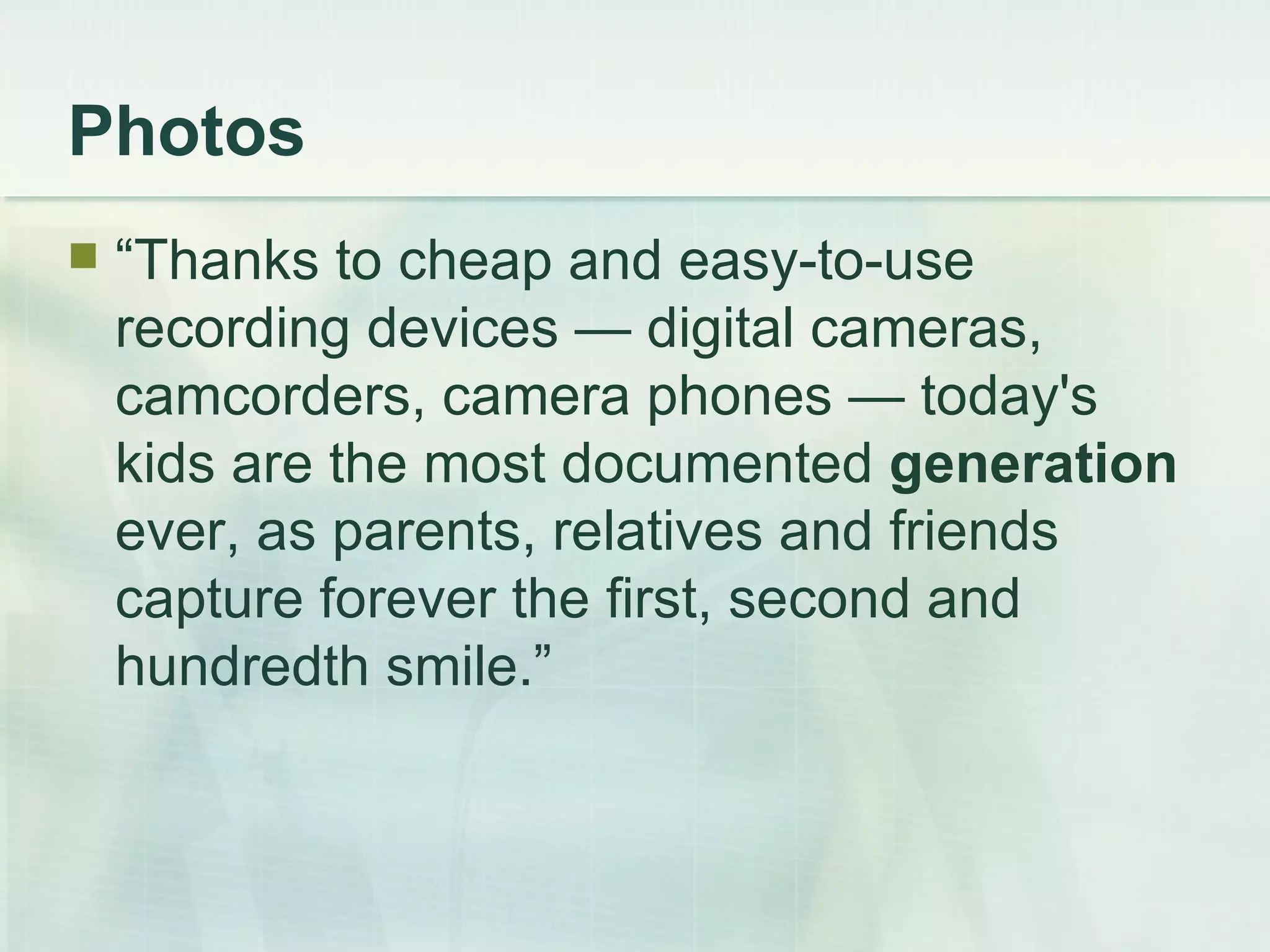 Photos “Thanks to cheap and easy-to-use recording devices — digital cameras, camcorders, camera phones — today's kids are the most documented  generation  ever, as parents, relatives and friends capture forever the first, second and hundredth smile.” 