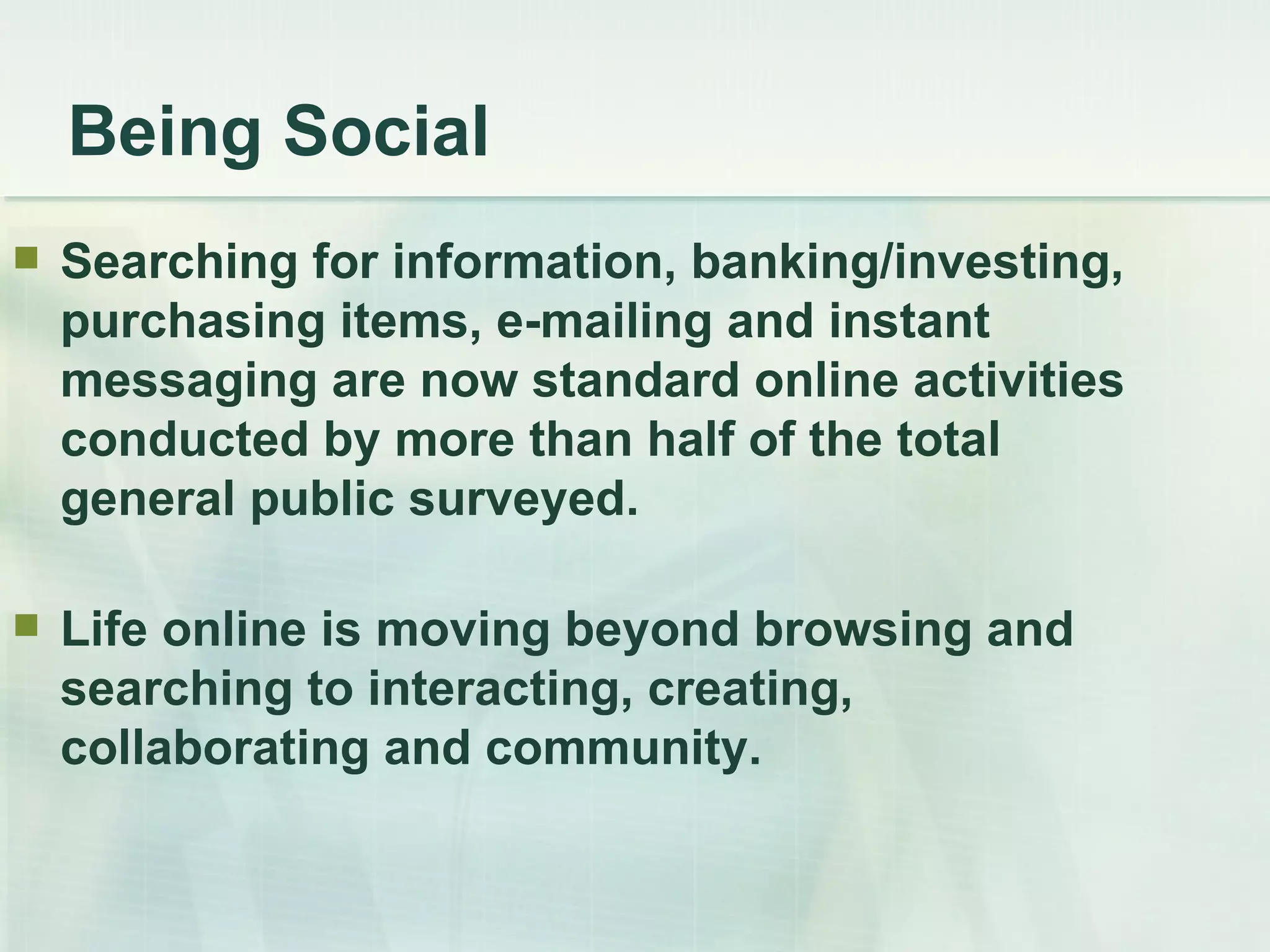 Being Social Searching for information, banking/investing, purchasing items, e-mailing and instant messaging are now standard online activities conducted by more than half of the total general public surveyed.  Life online is moving beyond browsing and searching to interacting, creating, collaborating and community. 