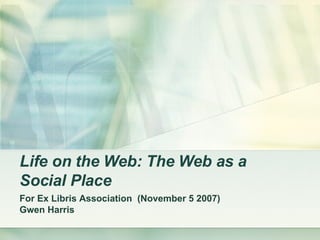 Life on the Web: The Web as a Social Place   For Ex Libris Association  (November 5 2007) Gwen Harris 