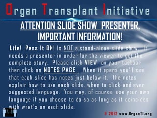 ATTENTION SLIDE SHOW PRESENTER.
        IMPORTANT INFORMATION!
Life! Pass It ON! Is NOT a stand-alone slide show. It
needs a presenter in order for the viewer to get the
complete story. Please click VIEW on your taskbar
then click on NOTES PAGE . When it opens you’ll see
that each slide has notes just below it. The notes
explain how to use each slide, when to click and even
suggested language. You may, of course, use your own
language if you choose to do so as long as it coincides
with what’s on each slide.
                                     © 2012 www.OrganTI.org
 