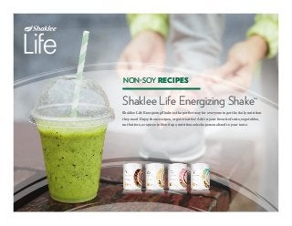 NON-SOY RECIPES
Shaklee Life Energizing Shake™
Shaklee Life Energizing Shake is the perfect way for everyone to get the daily nutrition
they need. Enjoy these recipes, or get creative! Add in your favorite fruits, vegetables,
nut butters, or spices to blend up a nutritious shake personalized to your taste.
NON-SOY RECIPES
Shaklee Life Energizing Shake™
Shaklee Life Energizing Shake is the perfect way for everyone to get the daily nutrition
they need. Enjoy these recipes, or get creative! Add in your favorite fruits, vegetables,
nut butters, or spices to blend up a nutritious shake personalized to your taste.
 