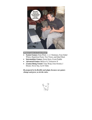 Which Games to Learn First?-
• Easiest Games: Emo-Pitch, 1, 2, 3 Sentence, Four-Sided
  Where, Repetition Poem, Two Views, and Ideal Meal.
• Intermediate Games: Zoom Story, Event Puddle
• Advanced Games: Believe It, Tomorrow If
• [Games Being Tested: Time Warp, Emo-Switch, I
  Dream, Never Say, Let It Talk]

Be prepared to be flexible and adapt, because our games
change and grow, as do the rules.




                             6
 