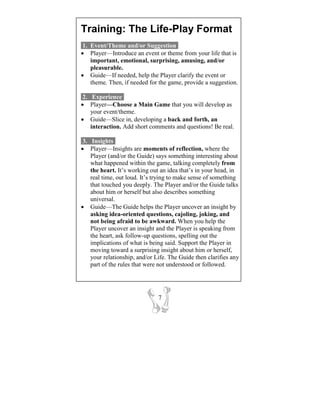 Training: The Life-Play Format
 1. Event/Theme and/or Suggestion-
• Player—Introduce an event or theme from your life that is
    important, emotional, surprising, amusing, and/or
    pleasurable.
• Guide—If needed, help the Player clarify the event or
    theme. Then, if needed for the game, provide a suggestion.

 2. Experience-
• Player—Choose a Main Game that you will develop as
    your event/theme.
• Guide—Slice in, developing a back and forth, an
    interaction. Add short comments and questions! Be real.

 3. Insights-
• Player—Insights are moments of reflection, where the
    Player (and/or the Guide) says something interesting about
    what happened within the game, talking completely from
    the heart. It’s working out an idea that’s in your head, in
    real time, out loud. It’s trying to make sense of something
    that touched you deeply. The Player and/or the Guide talks
    about him or herself but also describes something
    universal.
• Guide—The Guide helps the Player uncover an insight by
    asking idea-oriented questions, cajoling, joking, and
    not being afraid to be awkward. When you help the
    Player uncover an insight and the Player is speaking from
    the heart, ask follow-up questions, spelling out the
    implications of what is being said. Support the Player in
    moving toward a surprising insight about him or herself,
    your relationship, and/or Life. The Guide then clarifies any
    part of the rules that were not understood or followed.




                               7
 