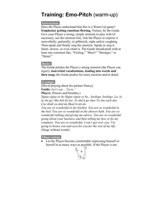 Training: Emo-Pitch (warm-up)
 Instructions-
Does the Player understand that this is a Warm-Up game?
Emphasize getting emotions flowing. Trainer, be the Guide.
Give your Player a strong, simple emotion to play with (if
necessary, see the emotion list). Ask the Player to express it
nonverbally, gutturally, in gibberish, sighs and/or coughing.
Then speak and finally sing the emotion. Speak or sing it,
faster, slower, or even chant it. The Guide should push with at
least one comment like, “Feeling,” “More!” “Stronger,” or
“Detail.”

 Basics-
The Guide pitches the Player a strong emotion (the Player can
reject); nonverbal vocalizations, leading into words and
then song; the Guide pushes for more emotion and/or detail.

 Example-
[David playing about his partner Nancy]
Guide: Let’s see…“Love.”
Player: (Pauses and breathes.)
Sigita sigita so bo Sigita sigita so bo…boshigo, boshigo. La, la
la shi go! Sho bid do loo. Yo did it go shee Yo sho yack dee.
Cas shidi ca shid da Shod iit do do.
You are so wonderful in the kitchen. You are so wonderful in
the bed. You are so wonderful in the shower bath. You are so
wonderful talking and giving me advice. You are so wonderful
going about your business and then telling me how to fix my
computer. You are so wonderful, I can’t get over you. I’m
going to honor you and care for you for the rest of my life.
(Sings without words)

 Observations-
• Let the Player become comfortable expressing himself or
   herself in as many ways as possible. If the Player is not

                               9
 