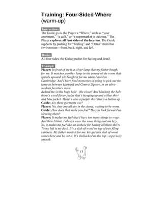Training: Four-Sided Where
(warm-up)
 Instructions-
The Guide gives the Player a “Where,” such as “your
apartment,” “a café,” or “a supermarket in Arizona.” The
Player explores all four sides of the location. The Guide
supports by pushing for “Feeling” and “Detail” from that
environment—front, back, right, and left.

Basics-
All four sides; the Guide pushes for feeling and detail.

 Example-
Player: In front of me is a silver lamp that my father bought
for me. It matches another lamp in the corner of the room that
spirals upward. He bought it for me when I lived in
Cambridge. And I have fond memories of going to pick out the
lamp in between Harvard and Central Square, in an ultra-
modern furniture store.
Behind me is this huge hole—the closet. And blocking the hole
there’s a red fleece jacket that’s hanging up and a blue shirt
and blue jacket. There’s also a purple shirt that’s a button up.
Guide: Are these garments wet?
Player: No, they are all dry in the closet, waiting to be worn.
Guide: How does that make you feel? Do you look forward to
wearing them?
Player: It makes me feel that I have too many things to wear.
And then I think, I always wear the same thing and am lazy.
So, it makes me feel like an asshole for having all these shirts.
To my left is my desk. It’s a slab of wood on top of two filing
cabinets. My father made it for me. He got this slab of wood
somewhere and he cut it. It’s shellacked on the top—especially
smooth.


                               13
 