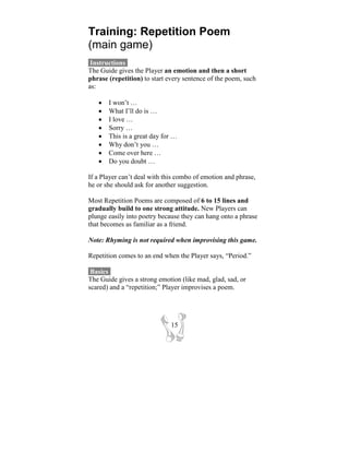 Training: Repetition Poem
(main game)
 Instructions-
The Guide gives the Player an emotion and then a short
phrase (repetition) to start every sentence of the poem, such
as:

   •   I won’t …
   •   What I’ll do is …
   •   I love …
   •   Sorry …
   •   This is a great day for …
   •   Why don’t you …
   •   Come over here …
   •   Do you doubt …

If a Player can’t deal with this combo of emotion and phrase,
he or she should ask for another suggestion.

Most Repetition Poems are composed of 6 to 15 lines and
gradually build to one strong attitude. New Players can
plunge easily into poetry because they can hang onto a phrase
that becomes as familiar as a friend.

Note: Rhyming is not required when improvising this game.

Repetition comes to an end when the Player says, “Period.”

 Basics-
The Guide gives a strong emotion (like mad, glad, sad, or
scared) and a “repetition;” Player improvises a poem.




                              15
 