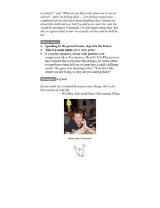 in school?” and “What do you like to do when you’re not in
school?” And I’m feeling glow … I’m feeling connections …
completed circles that have been dangling since I found out
about this child and was told I would never meet her and she
would be moving to Venezuela. I’m still angry about that. But
this is a great relief to me—to actually see her and be held by
her.

 Observations-
• Speaking in the present tense, step into the future.
• This is a scene game, not a story game!
• If you play regularly, notice what patterns your
   imagination takes. For instance, David’s Life-Play partners
   have noticed that every time David plays, he wants either
   to transform where he lives or jump into a totally different
   world. The game was shouting at him: “You don’t like
   where you are living, so why are you staying there?”

Metaphor- Keyhole

If your mind isn’t clouded by unnecessary things, this is the
best season of your life.
               ~ Wu-Men, Zen monk from 13th-century China




                      Devon plays Tomorrow If.




                                24
 