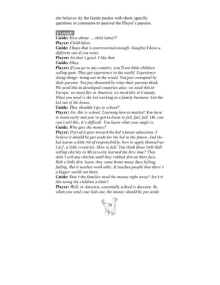 she believes it); the Guide pushes with short, specific
questions or comments to uncover the Player’s passion.

 Example-
Guide: How about … child labor!?
Player: Child labor.
Guide: I hope that’s controversial enough. (laughs) I have a
different one if you want.
Player: No that’s good. I like that.
Guide: Okay.
Player: If you go to any country, you’ll see little children
selling gum. They get experience in the world. Experience
doing things: being out in the world. Not just corrupted by
their parents. Not just distorted by what their parents think.
We need this in developed countries also; we need this in
Europe, we need this in America, we need this in Canada.
What you need is the kid working in a family business. Get the
kid out of the house.
Guide: They shouldn’t go to school?
Player: No, this is school. Learning how to market! You have
to learn early and you’ve got to learn to fail, fail, fail. Oh, you
can’t sell this, it’s difficult. You learn what your angle is.
Guide: Who gets the money?
Player: Part of it goes toward the kid’s future education. I
believe it should be put aside for the kid in the future. And the
kid learns a little bit of responsibility, how to apply themselves
[sic], a little creativity. How to fail! You think those little kids
selling chiclets in Mexico city learned the first time? They
didn’t sell any chiclets until they rubbed dirt on their face.
Rub a little dirt, learn, they came home many days failing,
failing. But it teaches work ethic. It teaches people that there’s
a bigger world out there.
Guide: Don’t the families need the money right away? Isn’t it
like using the children a little?
Player: Well, in America, essentially school is daycare. So
when you send your kids out, the money should be put aside.


                                26
 