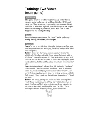 Training: Two Views
(main game)
 Instructions-
This game involves two Players (no Guide). Either Player
names a social gathering—a wedding, birthday, BBQ, pool
party, etc. Then, select the relationship—such as two friends
that went to preschool together, or a new couple. Each Player
alternates speaking, in past tense, about their view of what
happened at the social gathering.

 Basics-
Two distinct perspectives on the “same” social gathering;
telling a story, anecdotes, and insights.

 Example-
Son: I’ve got to say, the first thing that that surprised me was
that my father expected me to pay for myself and for him. That
was a surprise.
Father: So we get there and my son says he’s invited his
girlfriend, Cheryl or Michelle. Some name that starts with a
C—I don’t remember what it is! Then, you know, he says he’ll
call her and tell her not to come. It would have been fine if she
was[sic] there, but he said he called her. That’s how it started
off.
Son: My father doesn’t take my love life seriously. He doesn’t
consider that I have a love life. He thinks, “You’re nineteen
years old, what could you possibly know about love!?” And
yet he feels compelled, every time I’m getting up there with the
ball, to say, “Hey, check out that girl two lanes down!” I don’t
get that!
Father: So, we’re getting our shoes and he’s wearing these
really fancy slacks. So, I’m ribbing Carl a little bit. Then he
starts bowling and he’s always tip-toeing down, glancing to
the side to see who’s watching him. And I’m like, “Get a
fucking backbone. Just bowl! Bowl, bowl! Come on!”
                               28
 