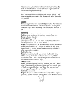 “Zoom out to Action” implies lots of activity involving the
brother, Bernstein fans, and record stores, as people travel,
touch, and change relationships.

The Guide should slip a signal into the improv at least a half
dozen times (if only to show that the game is being played by
two people).

 Basics-
The Guide gives the first line in first person; the Player repeats
the first line and continues with the story; the Guide signals;
the Guide says, “Find an ending”; the Player says “Period” to
end.

 Example-
Guide: Any area of your life that you want to focus on?
Player: Making friends!
Guide: Making friends.
(Pause) Your line is … “I was in the back of the ambulance
and the paramedic said he loved theatre.”
Player: I was in the back of the ambulance and the paramedic
said he loved theatre. So, I looked up at him. He was a big,
dumb blonde … waving around a stethoscope as if he knew
what to do with it. And I …
Guide: Feeling.
Player: I was in the hands of a moron. So, I said to him,
“What type of theatre?” And he said back to me, “I like
classical theatre! I don’t like anything that was written over
the last fifty years. I like old stuff.”
Guide: Action.
Player: I reached up and grabbed his hand and said, “That’s
great! You stay right with your feelings and pick out the plays
of Shakespeare and Voltaire and Shaw that you want and
you’re in good shape. Do you write?”
Guide: Environment.
Player: He looked out the window and said, “That’s a good
question,” just as we were coming down Third Avenue. I could
                               31
 