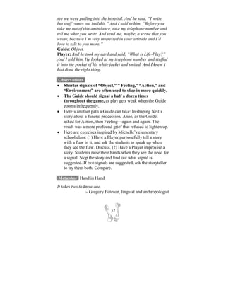 see we were pulling into the hospital. And he said, “I write,
but stuff comes out bullshit.” And I said to him, “Before you
take me out of this ambulance, take my telephone number and
tell me what you write. And send me, maybe, a scene that you
wrote, because I’m very interested in your attitude and I’d
love to talk to you more.”
Guide: Object.
Player: And he took my card and said, “What is Life-Play?”
And I told him. He looked at my telephone number and stuffed
it into the pocket of his white jacket and smiled. And I knew I
had done the right thing.

 Observations-
• Shorter signals of “Object,” ” Feeling,” “Action,” and
   “Environment” are often used to slice in more quickly.
• The Guide should signal a half a dozen times
   throughout the game, as play gets weak when the Guide
   zooms infrequently.
• Here’s another path a Guide can take: In shaping Neil’s
   story about a funeral procession, Anne, as the Guide,
   asked for Action, then Feeling—again and again. The
   result was a more profound grief that refused to lighten up.
• Here are exercises inspired by Michelle’s elementary
   school class: (1) Have a Player purposefully tell a story
   with a flaw in it, and ask the students to speak up when
   they see the flaw. Discuss. (2) Have a Player improvise a
   story. Students raise their hands when they see the need for
   a signal. Stop the story and find out what signal is
   suggested. If two signals are suggested, ask the storyteller
   to try them both. Compare.

Metaphor- Hand in Hand
It takes two to know one.
                 ~ Gregory Bateson, linguist and anthropologist



                              32
 