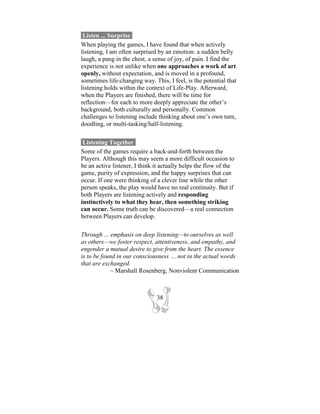 Listen ... Surprise-
When playing the games, I have found that when actively
listening, I am often surprised by an emotion: a sudden belly
laugh, a pang in the chest, a sense of joy, of pain. I find the
experience is not unlike when one approaches a work of art
openly, without expectation, and is moved in a profound,
sometimes life-changing way. This, I feel, is the potential that
listening holds within the context of Life-Play. Afterward,
when the Players are finished, there will be time for
reflection—for each to more deeply appreciate the other’s
background, both culturally and personally. Common
challenges to listening include thinking about one’s own turn,
doodling, or multi-tasking/half-listening.

 Listening Together-
Some of the games require a back-and-forth between the
Players. Although this may seem a more difficult occasion to
be an active listener, I think it actually helps the flow of the
game, purity of expression, and the happy surprises that can
occur. If one were thinking of a clever line while the other
person speaks, the play would have no real continuity. But if
both Players are listening actively and responding
instinctively to what they hear, then something striking
can occur. Some truth can be discovered—a real connection
between Players can develop.

Through ... emphasis on deep listening—to ourselves as well
as others—we foster respect, attentiveness, and empathy, and
engender a mutual desire to give from the heart. The essence
is to be found in our consciousness … not in the actual words
that are exchanged.
            ~ Marshall Rosenberg, Nonviolent Communication



                               38
 