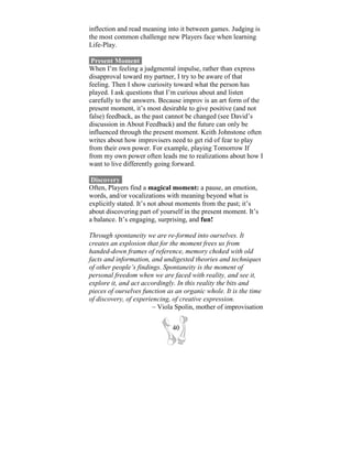 inflection and read meaning into it between games. Judging is
the most common challenge new Players face when learning
Life-Play.

 Present Moment-
When I’m feeling a judgmental impulse, rather than express
disapproval toward my partner, I try to be aware of that
feeling. Then I show curiosity toward what the person has
played. I ask questions that I’m curious about and listen
carefully to the answers. Because improv is an art form of the
present moment, it’s most desirable to give positive (and not
false) feedback, as the past cannot be changed (see David’s
discussion in About Feedback) and the future can only be
influenced through the present moment. Keith Johnstone often
writes about how improvisers need to get rid of fear to play
from their own power. For example, playing Tomorrow If
from my own power often leads me to realizations about how I
want to live differently going forward.

 Discovery-
Often, Players find a magical moment: a pause, an emotion,
words, and/or vocalizations with meaning beyond what is
explicitly stated. It’s not about moments from the past; it’s
about discovering part of yourself in the present moment. It’s
a balance. It’s engaging, surprising, and fun!

Through spontaneity we are re-formed into ourselves. It
creates an explosion that for the moment frees us from
handed-down frames of reference, memory choked with old
facts and information, and undigested theories and techniques
of other people’s findings. Spontaneity is the moment of
personal freedom when we are faced with reality, and see it,
explore it, and act accordingly. In this reality the bits and
pieces of ourselves function as an organic whole. It is the time
of discovery, of experiencing, of creative expression.
                       ~ Viola Spolin, mother of improvisation


                              40
 