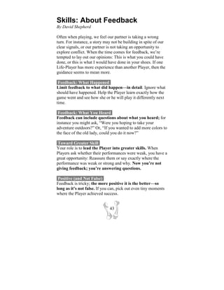 Skills: About Feedback
By David Shepherd

Often when playing, we feel our partner is taking a wrong
turn. For instance, a story may not be building in spite of our
clear signals, or our partner is not taking an opportunity to
explore conflict. When the time comes for feedback, we’re
tempted to lay out our opinions: This is what you could have
done, or this is what I would have done in your shoes. If one
Life-Player has more experience than another Player, then the
guidance seems to mean more.

 Feedback: What Happened-
Limit feedback to what did happen—in detail. Ignore what
should have happened. Help the Player learn exactly how the
game went and see how she or he will play it differently next
time.

 Feedback: What You Heard-
Feedback can include questions about what you heard; for
instance you might ask, “Were you hoping to take your
adventure outdoors?” Or, “If you wanted to add more colors to
the face of the old lady, could you do it now?”

 Toward Greater Skill-
Your role is to lead the Player into greater skills. When
Players ask whether their performances were weak, you have a
great opportunity: Reassure them or say exactly where the
performance was weak or strong and why. Now you’re not
giving feedback; you’re answering questions.

 Positive (and Not False)-
Feedback is tricky; the more positive it is the better—so
long as it’s not false. If you can, pick out even tiny moments
where the Player achieved success.


                              43
 