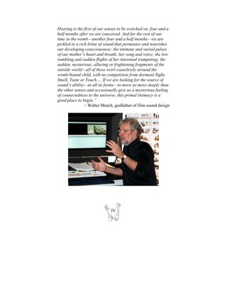 Hearing is the first of our senses to be switched on, four and a
half months after we are conceived. And for the rest of our
time in the womb—another four and a half months—we are
pickled in a rich brine of sound that permeates and nourishes
our developing consciousness: the intimate and varied pulses
of our mother’s heart and breath; her song and voice; the low
rumbling and sudden flights of her intestinal trumpeting; the
sudden, mysterious, alluring or frightening fragments of the
outside world—all of these swirl ceaselessly around the
womb-bound child, with no competition from dormant Sight,
Smell, Taste or Touch…. If we are looking for the source of
sound’s ability—in all its forms—to move us more deeply than
the other senses and occasionally give us a mysterious feeling
of connectedness to the universe, this primal intimacy is a
good place to begin.”
                ~ Walter Murch, godfather of film sound design




                              IV
 