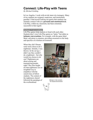 Connect: Life-Play with Teens
By Michael Golding

In Los Angeles, I work with at-risk inner-city teenagers. Many
of my students are resigned, suspicious, and emotionally
guarded. I find myself seeking out games that students can
instantly connect with on a personal and emotional level.
Life-Play, within my classroom, has been extremely
successful in that regard.

 Intimate Conversations-
Life-Play games help students to bond with each other.
Students don’t view Life-Play games as “tasks,” but rather as
intimate conversations. For example, with the game Ideal
Meal, salivation is common, providing awareness to the body
and specifics of a kitchen environment.

When they did I Dream,
some teens chose to do a
nightmare. Initially, I was
thrown. In the set-up, I
didn’t say they couldn’t
do a nightmare—but why
would you choose to do
one? Nightmares are
about scaring and
traumatizing people,
right? The class taught
me that nightmares are an
insightful way to
empathize with the
sensitivities of fellow
students. The content of
the nightmares shared
followed the paradigm of           Michael, in the moment…
                                   his natural environment.
the overburdened

                              46
 