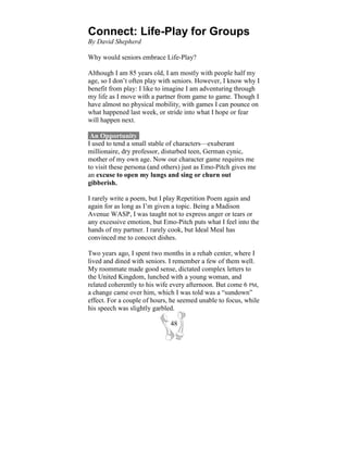 Connect: Life-Play for Groups
By David Shepherd

Why would seniors embrace Life-Play?

Although I am 85 years old, I am mostly with people half my
age, so I don’t often play with seniors. However, I know why I
benefit from play: I like to imagine I am adventuring through
my life as I move with a partner from game to game. Though I
have almost no physical mobility, with games I can pounce on
what happened last week, or stride into what I hope or fear
will happen next.

 An Opportunity-
I used to tend a small stable of characters—exuberant
millionaire, dry professor, disturbed teen, German cynic,
mother of my own age. Now our character game requires me
to visit these persona (and others) just as Emo-Pitch gives me
an excuse to open my lungs and sing or churn out
gibberish.

I rarely write a poem, but I play Repetition Poem again and
again for as long as I’m given a topic. Being a Madison
Avenue WASP, I was taught not to express anger or tears or
any excessive emotion, but Emo-Pitch puts what I feel into the
hands of my partner. I rarely cook, but Ideal Meal has
convinced me to concoct dishes.

Two years ago, I spent two months in a rehab center, where I
lived and dined with seniors. I remember a few of them well.
My roommate made good sense, dictated complex letters to
the United Kingdom, lunched with a young woman, and
related coherently to his wife every afternoon. But come 6 PM,
a change came over him, which I was told was a “sundown”
effect. For a couple of hours, he seemed unable to focus, while
his speech was slightly garbled.

                              48
 