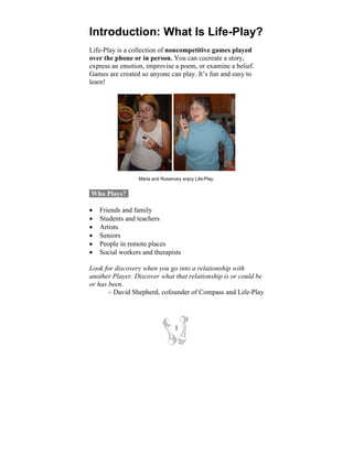 Introduction: What Is Life-Play?
Life-Play is a collection of noncompetitive games played
over the phone or in person. You can cocreate a story,
express an emotion, improvise a poem, or examine a belief.
Games are created so anyone can play. It’s fun and easy to
learn!




                 Mária and Rosemary enjoy Life-Play.


Who Plays?-

•   Friends and family
•   Students and teachers
•   Artists
•   Seniors
•   People in remote places
•   Social workers and therapists

Look for discovery when you go into a relationship with
another Player. Discover what that relationship is or could be
or has been.
       ~ David Shepherd, cofounder of Compass and Life-Play




                                 1
 