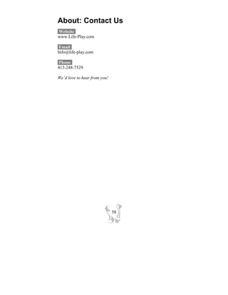 About: Contact Us
Website-
www.Life-Play.com

 Email-
Info@life-play.com

 Phone-
413-248-7529

We’d love to hear from you!




                              58
 