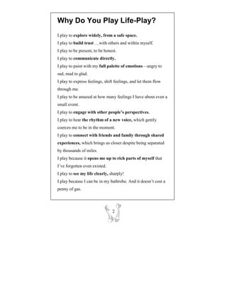 Why Do You Play Life-Play?
I play to explore widely, from a safe space.
I play to build trust …with others and within myself.
I play to be present, to be honest.
I play to communicate directly.
I play to paint with my full palette of emotions—angry to
sad, mad to glad.
I play to express feelings, shift feelings, and let them flow
through me.
I play to be amazed at how many feelings I have about even a
small event.
I play to engage with other people’s perspectives.
I play to hear the rhythm of a new voice, which gently
coerces me to be in the moment.
I play to connect with friends and family through shared
experiences, which brings us closer despite being separated
by thousands of miles.
I play because it opens me up to rich parts of myself that
I’ve forgotten even existed.
I play to see my life clearly, sharply!
I play because I can be in my bathrobe. And it doesn’t cost a
penny of gas.




                                2
 