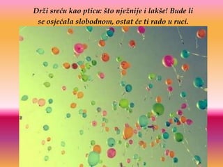 Drži sreću kao pticu: što nježnije i lakše! Bude li
 se osjećala slobodnom, ostat će ti rado u ruci.
 