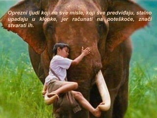 Oprezni ljudi koji na sve misle, koji sve predviđaju, stalno
upadaju u klopke, jer računati na poteškoće, znači
stvarati ih.
 