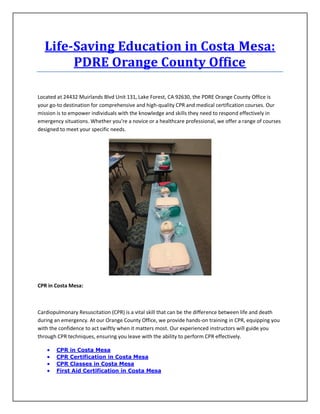 Life-Saving Education in Costa Mesa:
PDRE Orange County Office
Located at 24432 Muirlands Blvd Unit 131, Lake Forest, CA 92630, the PDRE Orange County Office is
your go-to destination for comprehensive and high-quality CPR and medical certification courses. Our
mission is to empower individuals with the knowledge and skills they need to respond effectively in
emergency situations. Whether you're a novice or a healthcare professional, we offer a range of courses
designed to meet your specific needs.
CPR in Costa Mesa:
Cardiopulmonary Resuscitation (CPR) is a vital skill that can be the difference between life and death
during an emergency. At our Orange County Office, we provide hands-on training in CPR, equipping you
with the confidence to act swiftly when it matters most. Our experienced instructors will guide you
through CPR techniques, ensuring you leave with the ability to perform CPR effectively.
 CPR in Costa Mesa
 CPR Certification in Costa Mesa
 CPR Classes in Costa Mesa
 First Aid Certification in Costa Mesa
 