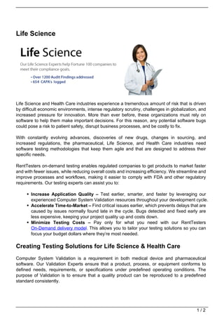 Life Science




Life Science and Health Care industries experience a tremendous amount of risk that is driven
by difficult economic environments, intense regulatory scrutiny, challenges in globalization, and
increased pressure for innovation. More than ever before, these organizations must rely on
software to help them make important decisions. For this reason, any potential software bugs
could pose a risk to patient safety, disrupt business processes, and be costly to fix.

With constantly evolving advances, discoveries of new drugs, changes in sourcing, and
increased regulations, the pharmaceutical, Life Science, and Health Care industries need
software testing methodologies that keep them agile and that are designed to address their
specific needs.

RentTesters on-demand testing enables regulated companies to get products to market faster
and with fewer issues, while reducing overall costs and increasing efficiency. We streamline and
improve processes and workflows, making it easier to comply with FDA and other regulatory
requirements. Our testing experts can assist you to:

       Increase Application Quality – Test earlier, smarter, and faster by leveraging our
       experienced Computer System Validation resources throughout your development cycle.
       Accelerate Time-to-Market – Find critical issues earlier, which prevents delays that are
       caused by issues normally found late in the cycle. Bugs detected and fixed early are
       less expensive, keeping your project quality up and costs down.
       Minimize Testing Costs – Pay only for what you need with our RentTesters
       On-Demand delivery model. This allows you to tailor your testing solutions so you can
       focus your budget dollars where they’re most needed.

Creating Testing Solutions for Life Science & Health Care
Computer System Validation is a requirement in both medical device and pharmaceutical
software. Our Validation Experts ensure that a product, process, or equipment conforms to
defined needs, requirements, or specifications under predefined operating conditions. The
purpose of Validation is to ensure that a quality product can be reproduced to a predefined
standard consistently.




                                                                                            1/2
 