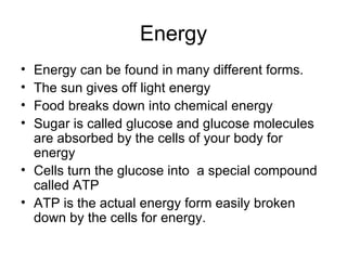 Energy Energy can be found in many different forms. The sun gives off light energy Food breaks down into chemical energy Sugar is called glucose and glucose molecules are absorbed by the cells of your body for energy Cells turn the glucose into a special compound called ATP ATP is the actual energy form easily broken down by the cells for energy.
