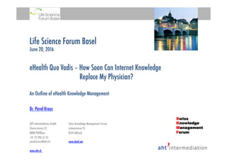 Life Science Forum Basel
June 20, 2016
eHealth Quo Vadis – How Soon Can Internet Knowledge
Replace My Physician?
An Outline of eHealth Knowledge Management
Dr. Pavel Kraus
AHT intermediation GmbH 
Swiss Knowledge Management Forum
Churerstrasse 35 
Lettenstrasse 95
8808 Pfäfﬁkon 
8134 Adliswil 
+41 79 396 55 35
pavel.kraus@aht.ch 
www.skmf.net

www.aht.ch 

Swiss
Knowledge
Management
Forum
 
