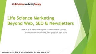 Life Science Marketing
Beyond Web, SEO & Newsletters
How to efficiently share your valuable online content,
interact with influencers, and generate new leads
Johannes Amon, Life Science Marketing Society, June 6 2017
 