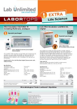 valid until 31th
of December 2016
! EXTRA
Life Science
Mini­Incubator CULTURA®
M
including Multirack, analogue
The CULTURA®
M Mini­Incubator has specifically been designed for the
incubation of contact slides and dipslides, as well as common Petri
dishes for detecting bacteria, fungi and yeast. Supplied with one
Multirack for the incubation of up to 18 dipslides, one shelf and one
thermometer.
Supplied with a Free LLG­Min/Max Digital­Thermometer with
Outdoor Sensor.
Specifications
Temperature range: 25 to 45 °C
Temperature uniformity: ±1.0 °C
Capacity: 4l
External dimensions (W x D x H): 310 x 168 x 155 mm
Internal dimensions (W x D x H): 220 x 150 x 120 mm
Weight: 1.1 kg
Power supply: 230 V, 50 Hz
Warranty: 2 Years
Type PK Cat. No. Price Now
EUR EUR
Mini­Incubator CULTURA®
M and CULTURA®
M
Multirack incl. LLG­Min/Max Thermometer
1 6.280 596 211.97 180.17
Description PK Cat. No. Price Now
EUR EUR
TTC/TTC for total viable count (TVC)
TTC/MALT for Yeast, Moulds, Fungi, TVC
TTC/ROSE for Yeast, Moulds, Fungi, TVC
TTC/MAC for coliforms, TVC
TTC/E. COLI for E.coli/coliforms, TVC
PDM/MAC for Pseudomonas species, coliforms
TTC/PDM for Pseudomonas species, TVC
SRB for Sulphate reducing bacteria
NRB for Nitrite reducing bacteria
R2A/R2A ­ TTC for testing of potable water
10
10
10
10
10
10
10
10
10
10
6.282 520
6.282 521
6.282 522
6.282 523
6.282 524
6.282 525
6.282 526
6.282 527
6.282 528
6.282 529
18.75
18.75
18.75
18.75
36.05
36.05
36.05
53.52
53.52
18.75
15.94
15.94
15.94
15.94
30.64
30.64
30.64
45.49
45.49
15.94
LLG­Mini­Incubator uniINCU 20,
digital
The portable LLG­uniINCU 20 digital incubator is ideally suited for
haematology and microbiology applications, such as the cultivation of
dipslides for microbiological hygiene analysis. The LLG­uniINCU 20
incubator features a large internal chamber with a capacity of 20 litres.
In addition, the incubator includes two shelves for increased capacity,
as well as an electrical socket. The digital temperature control
eliminates the need for external thermometers and repetitive "fine
tuning" with a control knob. Optimum temperature distribution is
achieved throughout the cabinet interior by fan circulation.
Tube rack, PP
Racks are supplied dismantled. Moulded­in alpha­numeric.
Rack dimensions: 250 mm x 110 mm x 70 mm
Type PK Cat. No. Price Now
EUR EUR
uniINCU 20 with EU plug, incl. tube rack, PP
uniINCU 20 with UK plug, incl. tube rack, PP
1
1
6.270 492
6.270 493
461.54
461.54
392.31
392.31
­15%
Microbiological Tests Lovibond®
Dipslides
­15%
Special package!
L A B W A R E
®
­15%
Special package!
!
!
Specifications
Temperature range: Ambient +5 °C to 60 °C
Accuracy: ±0.5 °C
Temperature uniformity: ±1.5 °C
Capacity: 20 l
External dimensions (W x D x H): 335 x 370 x 475 mm
Internal dimensions (W x D x H): 260 x 235 x 325 mm
Weight: 6.5 kg
Power supply: 100­240 V,
50/60 Hz
Incl. multirack and min/max digital
thermometer
+
Incl. tube racks,
PP for tubes diam. 30 mm
+
3
WA
RRAN
TY
Y
E A R S
 