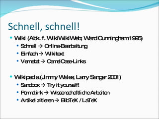 Schnell, schnell! Wiki (Abk. f. WikiWikiWeb; Ward Cunningham 1995) Schnell    Online-Bearbeitung Einfach    Wikitext Vernetzt    CamelCase-Links Wikipedia (Jimmy Wales, Larry Sanger 2001) Sandbox    Try it yourself! Permalink    Wissenschaftliche Arbeiten Artikel zitieren    BibTeX / LaTeX 