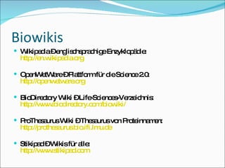 Biowikis Wikipedia – englischsprachige Enzyklopädie: http://en.wikipedia.org OpenWetWare – Plattform für die Science 2.0: http://openwetware.org BioDirectory Wiki – Life-Sciences-Verzeichnis: http://www.biodirectory.com/biowiki/ ProThesaurus Wiki – Thesaurus von Proteinnamen: http://prothesaurus.bio.ifi.lmu.de Stikipad – Wikis für alle: http://www.stikipad.com 