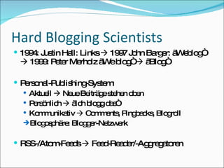 Hard Blogging Scientists 1994: Justin Hall: Links    1997 John Barger: „Weblog“    1999: Peter Merholz „We blog“    „Blog“ Personal-Publishing-System: Aktuell    Neue Beiträge stehen oben Persönlich    „Ich blogg das“ Kommunikativ    Comments, Pingbacks, Blogroll Blogosphäre: Blogger-Netzwerk RSS-/Atom-Feeds    Feed-Reader/-Aggregatoren 