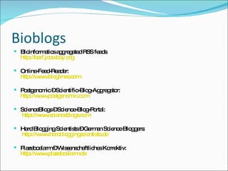 Bioblogs Bioinformatics aggregated RSS feeds  http://barf.jcowboy.org Online-Feed-Reader: http://www.bloglines.com Postgenomic – Scientific-Blog-Aggregator: http://www.postgenomic.com ScienceBlogs – Science-Blog-Portal:  http://www.scienceblogs.com Hard Blogging Scientists – German Science Bloggers:   http://www.hardbloggingscientists.de Plazeboalarm – Wissenschaftliches Korrektiv: http://www.plazeboalarm.de 