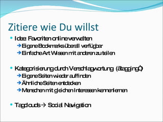 Zitiere wie Du willst Idee: Favoriten online verwalten Eigene Bookmarks überall verfügbar Einfache Art Wissen mit anderen zu teilen Kategorisierung durch Verschlagwortung  („tagging“) Eigene Seiten wieder auffinden Ähnliche Seiten entdecken Menschen mit gleichen Interessen kennenlernen Tagclouds    Social Navigation 