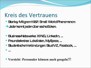 Kreis des Vertrauens Stanley Milgram 1967: Small World Phenomenon: Jeder kennt jeden über sechs Ecken. Business-Netzwerke: XING, LinkedIn, ... Freundeskreise: Lokalisten, MySpace, ... Studentische Verbindungen: StudiVZ, Facebook, ... ... Vorsicht: Personaler können auch googeln!!! 