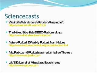 Sciencecasts Wanhoffs Wunderbare Welt der Wissenschaft: http://wissenschaft.wanhoff.de The Naked Scientists – BBC-Radiosendung: http://www.thenakedscientists.com Nature-Podcast – Weekly Podcast from Nature: http://www.nature.com/nature/podcast/index.html MedPeek.com – Podcasts zu medizinischen Themen: http://www.medpeek.com JoVE – Journal of Visualized Experiments: http://www.myjove.com 