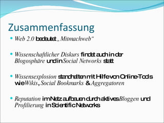 Zusammenfassung Web 2.0  bedeutet  „Mitmachweb“ Wissenschaftlicher Diskurs  findet auch in der  Blogosphäre  und in  Social Networks  statt Wissensexplosion  standhalten mit Hilfe von Online-Tools wie  Wikis ,  Social Bookmarks  &  Aggregatoren Reputation  im Netz aufbauen durch aktives  Bloggen  und  Profilierung  in Scientific Networks 
