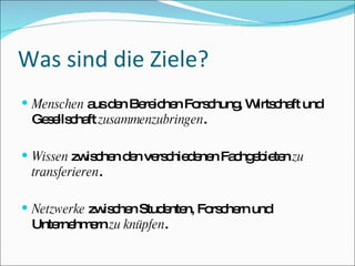 Was sind die Ziele? Menschen  aus den Bereichen Forschung, Wirtschaft und Gesellschaft  zusammenzubringen . Wissen  zwischen den verschiedenen Fachgebieten  zu transferieren . Netzwerke  zwischen Studenten, Forschern und Unternehmern  zu knüpfen . 