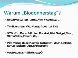 Warum „Biodonnerstag“? Silicon Valley: Tag Tuesday, Wiki Wednesday, ... Tim Bonnemann: Web Montag, November 2005 2006: Köln, Berlin, München, Frankfurt, Kiel, Stuttgart, Wien, Silicon Valley, Second Life, ... Web Montag, 2006, München: Treffen von Fabian (Biotech.), Samuel (Biotech.) und Martin (Bioinf.) Verabredung zum „Biothursday“ 