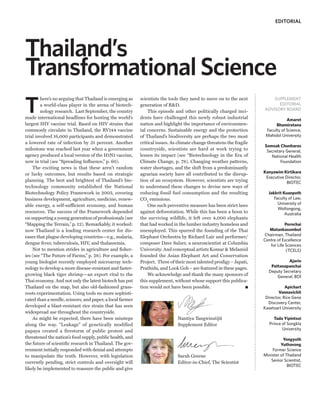 EDITORIAL




Thailand’s
Transformational Science
T
        here’s no arguing that Thailand is emerging as     scientists the tools they need to move on to the next          SUPPLEMENT
        a world-class player in the arena of biotech-      generation of R&D.                                               EDITORIAL
        nology research. Last September, the country           This episode and other politically charged inci-       ADVISORY BOARD
made international headlines for hosting the world’s       dents have challenged this newly robust industrial                     Amaret
largest HIV vaccine trial. Based on HIV strains that       nation and highlight the importance of environmen-               Bhumiratana
commonly circulate in Thailand, the RV144 vaccine          tal concerns. Sustainable energy and the protection         Faculty of Science,
trial involved 16,000 participants and demonstrated        of Thailand’s biodiversity are perhaps the two most         Mahidol University
a lowered rate of infection by 31 percent. Another         critical issues. As climate change threatens the fragile
                                                                                                                      Somsak Chunharas
milestone was reached last year when a government          countryside, scientists are hard at work trying to          Secretary General,
agency produced a local version of the H1N1 vaccine,       lessen its impact (see “Biotechnology in the Era of           National Health
now in trial (see “Spreading Influence,” p. 60).           Climate Change, p. 78). Changing weather patterns,                 Foundation
    The exciting news is that these aren’t random          water shortages, and the shift from a predominantly
or lucky outcomes, but results based on strategic          agrarian society have all contributed to the disrup-       Kanyawim Kirtikara
                                                                                                                       Executive Director,
planning. The best and brightest of Thailand’s bio-        tion of an ecosystem. However, scientists are trying                   BIOTEC
technology community established the National              to understand these changes to devise new ways of
Biotechnology Policy Framework in 2003, covering           reducing fossil fuel consumption and the resulting           Jakkrit Kuanpoth
business development, agriculture, medicine, renew-        CO2 emissions.                                                  Faculty of Law,
able energy, a self-sufficient economy, and human              One such preventive measure has been strict laws              University of
                                                                                                                             Wollongong,
resources. The success of the Framework depended           against deforestation. While this has been a boon to                  Australia
on supporting a young generation of professionals (see     the surviving wildlife, it left over 4,000 elephants
“Mapping the Terrain,” p. 12). Remarkably, it worked:      that had worked in the lumber industry homeless and                    Pornchai
now Thailand is a leading research center for dis-         unemployed. This spurred the founding of the Thai             Matankasombut
eases that plague developing countries—e.g., malaria,      Elephant Orchestra by Richard Lair and performer/          Chairman, Thailand
                                                                                                                      Centre of Excellence
dengue fever, tuberculosis, HIV, and thalassemia.          composer Dave Sulzer, a neuroscientist at Columbia            for Life Sciences
    Not to mention strides in agriculture and fisher-      University. And conceptual artists Komar & Melamid                     (TCELS)
ies (see “The Future of Farms,” p. 28). For example, a     founded the Asian Elephant Art and Conservation
young biologist recently employed microarray tech-         Project. Three of their most talented prodigy – Japati,                Ajarin
nology to develop a more disease-resistant and faster-     Prathida, and Look Gob – are featured in these pages.         Pattanapanchai
                                                                                                                        Deputy Secretary
growing black tiger shrimp—an export vital to the              We acknowledge and thank the many sponsors of                General, BOI
Thai economy. And not only the latest biotech has put      this supplement, without whose support this publica-
Thailand on the map, but also old-fashioned grass-         tion would not have been possible.                                     Apichart
roots experimentation. Using tools no more sophisti-                                                                          Vannavichit
cated than a needle, scissors, and paper, a local farmer                                                               Director, Rice Gene
                                                                                                                        Discovery Center,
developed a blast-resistant rice strain that has seen                                                                 Kasetsart University
widespread use throughout the countryside.
    As might be expected, there have been missteps                            Nantiya Tangwisutijit                         Tada Yipintsoi
along the way. “Leakage” of genetically modified                              Supplement Editor                          Prince of Songkla
papaya created a firestorm of public protest and                                                                                University
threatened the nation’s food supply, public health, and                                                                         Yongyuth
the future of scientific research in Thailand. The gov-                                                                        Yuthavong
ernment initially responded with denial and attempts                                                                      Former Science
to manipulate the truth. However, with legislation                            Sarah Greene                            Minister of Thailand
currently pending, strict controls and oversight will                         Editor-in-Chief, The Scientist             Senior Scientist,
                                                                                                                                   BIOTEC
likely be implemented to reassure the public and give
 